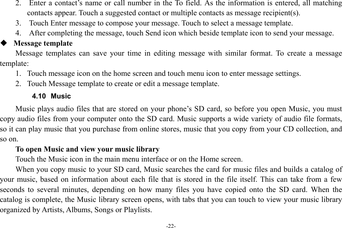 -22- 2.    Enter a contact’s name or call number in the To field. As the information is entered, all matching contacts appear. Touch a suggested contact or multiple contacts as message recipient(s).     3.    Touch Enter message to compose your message. Touch to select a message template.     4.    After completing the message, touch Send icon which beside template icon to send your message.    Message template   Message templates can save your time in editing message with similar format. To create a message template:  1. Touch message icon on the home screen and touch menu icon to enter message settings.   2. Touch Message template to create or edit a message template.   4.10 Music Music plays audio files that are stored on your phone’s SD card, so before you open Music, you must copy audio files from your computer onto the SD card. Music supports a wide variety of audio file formats, so it can play music that you purchase from online stores, music that you copy from your CD collection, and so on.   To open Music and view your music library Touch the Music icon in the main menu interface or on the Home screen. When you copy music to your SD card, Music searches the card for music files and builds a catalog of your music, based on information about each file that is stored in the file itself. This can take from a few seconds to several minutes, depending on how many files you have copied onto the SD card. When the catalog is complete, the Music library screen opens, with tabs that you can touch to view your music library organized by Artists, Albums, Songs or Playlists. 