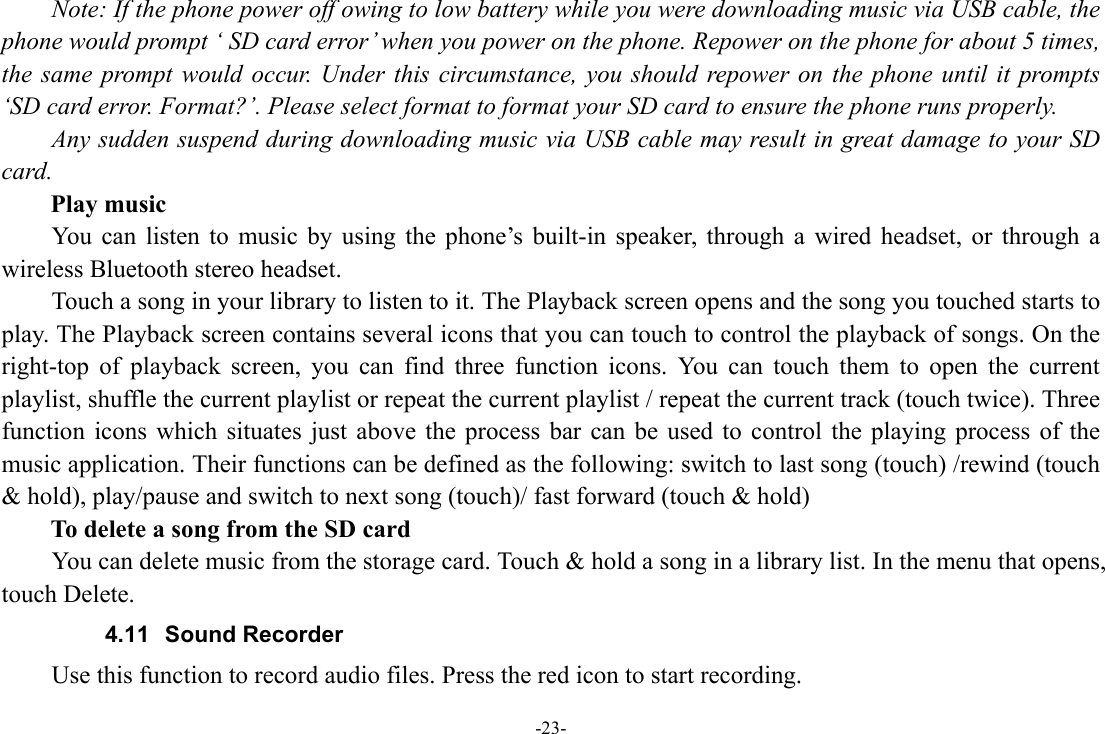 -23-       Note: If the phone power off owing to low battery while you were downloading music via USB cable, the phone would prompt ‘ SD card error’ when you power on the phone. Repower on the phone for about 5 times, the same prompt would occur. Under this circumstance, you should repower on the phone until it prompts ‘SD card error. Format?’. Please select format to format your SD card to ensure the phone runs properly. Any sudden suspend during downloading music via USB cable may result in great damage to your SD card.     Play music You can listen to music by using the phone’s built-in speaker, through a wired headset, or through a wireless Bluetooth stereo headset. Touch a song in your library to listen to it. The Playback screen opens and the song you touched starts to play. The Playback screen contains several icons that you can touch to control the playback of songs. On the right-top of playback screen, you can find three function icons. You can touch them to open the current playlist, shuffle the current playlist or repeat the current playlist / repeat the current track (touch twice). Three function icons which situates just above the process bar can be used to control the playing process of the music application. Their functions can be defined as the following: switch to last song (touch) /rewind (touch &amp; hold), play/pause and switch to next song (touch)/ fast forward (touch &amp; hold)   To delete a song from the SD card You can delete music from the storage card. Touch &amp; hold a song in a library list. In the menu that opens, touch Delete. 4.11 Sound Recorder Use this function to record audio files. Press the red icon to start recording. 