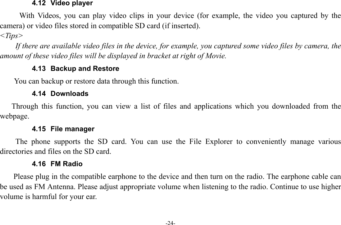 -24- 4.12 Video player With Videos, you can play video clips in your device (for example, the video you captured by the camera) or video files stored in compatible SD card (if inserted). &lt;Tips&gt; If there are available video files in the device, for example, you captured some video files by camera, the amount of these video files will be displayed in bracket at right of Movie. 4.13  Backup and Restore      You can backup or restore data through this function. 4.14 Downloads Through this function, you can view a list of files and applications which you downloaded from the webpage.  4.15 File manager  The phone supports the SD card. You can use the File Explorer to conveniently manage various directories and files on the SD card. 4.16 FM Radio     Please plug in the compatible earphone to the device and then turn on the radio. The earphone cable can be used as FM Antenna. Please adjust appropriate volume when listening to the radio. Continue to use higher volume is harmful for your ear. 