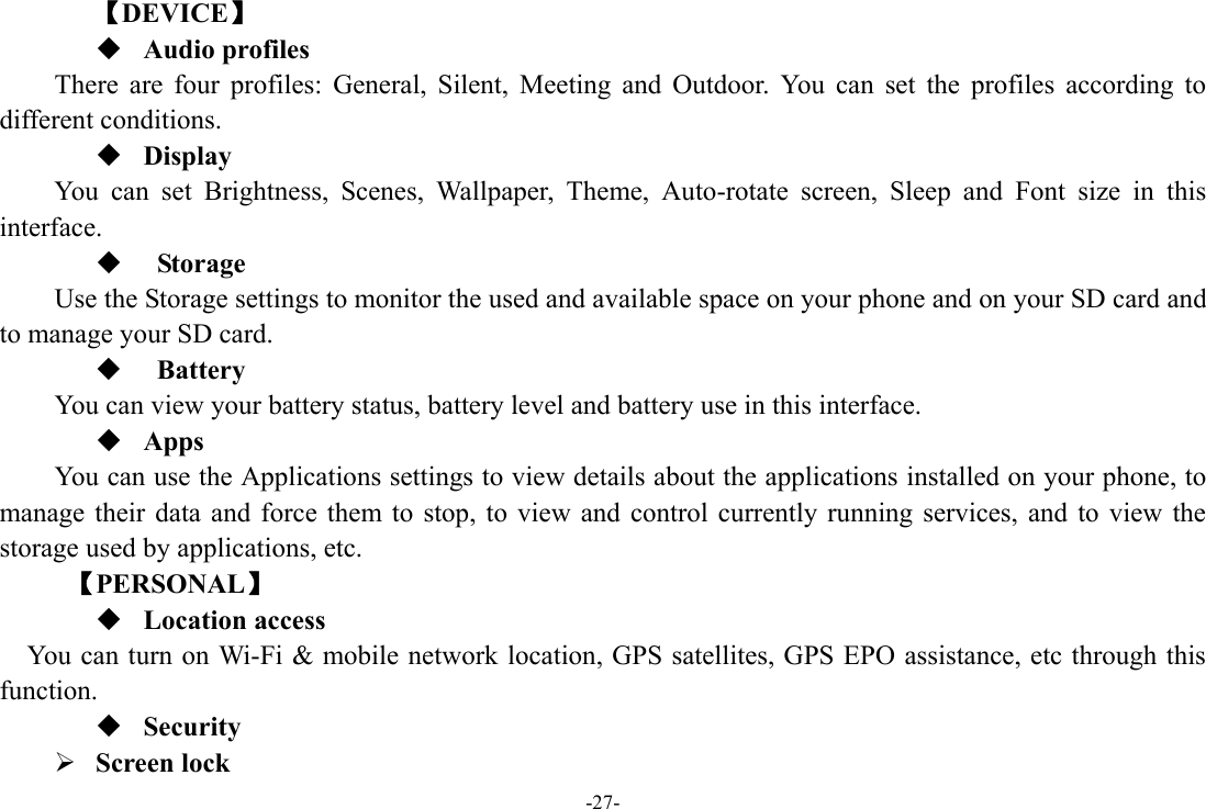 -27- 【DEVICE】  Audio profiles There are four profiles: General, Silent, Meeting and Outdoor. You can set the profiles according to different conditions.    Display You can set Brightness, Scenes, Wallpaper, Theme, Auto-rotate screen, Sleep and Font size in this interface.    Storage Use the Storage settings to monitor the used and available space on your phone and on your SD card and to manage your SD card.   Battery  You can view your battery status, battery level and battery use in this interface.  Apps You can use the Applications settings to view details about the applications installed on your phone, to manage their data and force them to stop, to view and control currently running services, and to view the storage used by applications, etc.      【PERSONAL】  Location access    You can turn on Wi-Fi &amp; mobile network location, GPS satellites, GPS EPO assistance, etc through this function.  Security ¾ Screen lock   