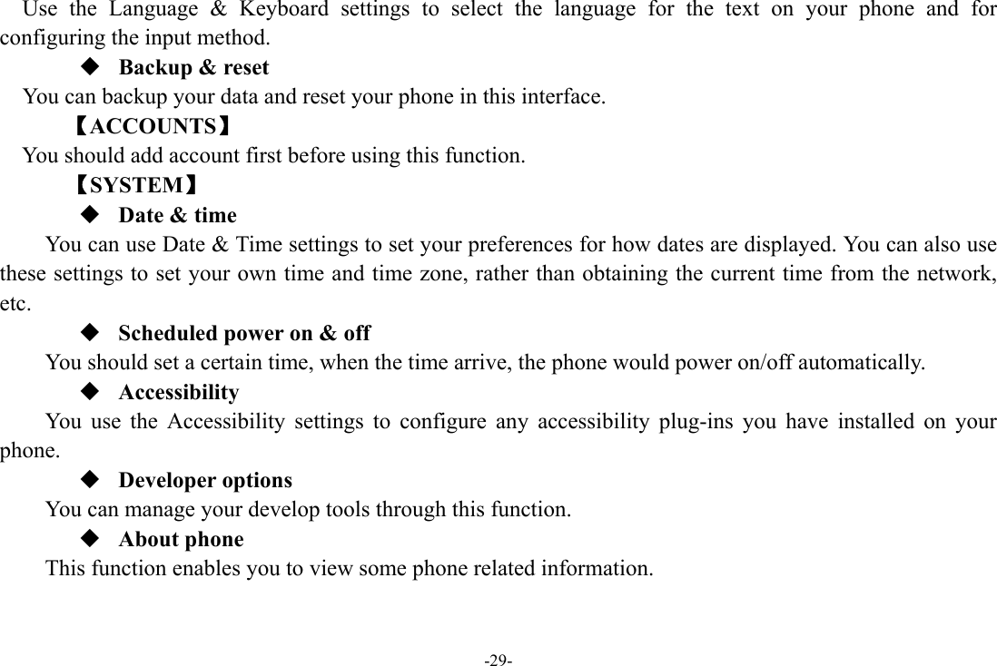 -29- Use the Language &amp; Keyboard settings to select the language for the text on your phone and for configuring the input method.  Backup &amp; reset You can backup your data and reset your phone in this interface. 【ACCOUNTS】 You should add account first before using this function.    【SYSTEM】  Date &amp; time         You can use Date &amp; Time settings to set your preferences for how dates are displayed. You can also use these settings to set your own time and time zone, rather than obtaining the current time from the network, etc.  Scheduled power on &amp; off      You should set a certain time, when the time arrive, the phone would power on/off automatically.  Accessibility You use the Accessibility settings to configure any accessibility plug-ins you have installed on your phone.  Developer options     You can manage your develop tools through this function.  About phone   This function enables you to view some phone related information. 