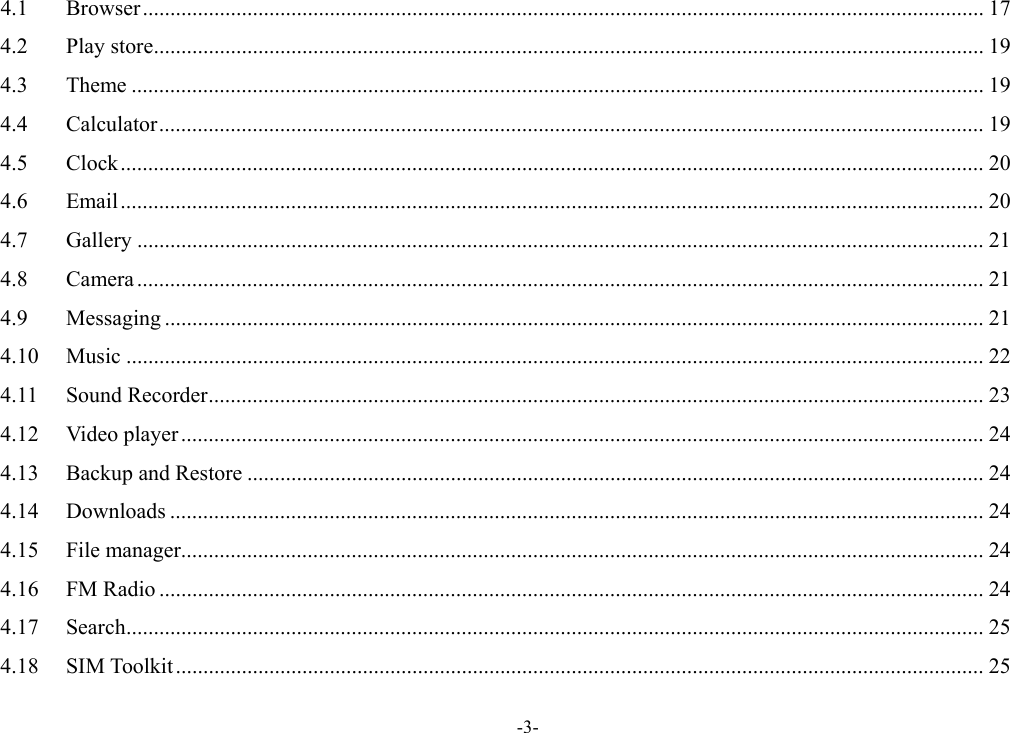 -3- 4.1Browser ......................................................................................................................................................... 174.2Play store ....................................................................................................................................................... 194.3Theme ........................................................................................................................................................... 194.4Calculator ...................................................................................................................................................... 194.5Clock ............................................................................................................................................................. 204.6Email ............................................................................................................................................................. 204.7Gallery .......................................................................................................................................................... 214.8Camera .......................................................................................................................................................... 214.9Messaging ..................................................................................................................................................... 214.10Music ............................................................................................................................................................ 224.11Sound Recorder ............................................................................................................................................. 234.12Video player .................................................................................................................................................. 244.13Backup and Restore ...................................................................................................................................... 244.14Downloads .................................................................................................................................................... 244.15File manager .................................................................................................................................................. 244.16FM Radio ...................................................................................................................................................... 244.17Search ............................................................................................................................................................ 254.18SIM Toolkit ................................................................................................................................................... 25