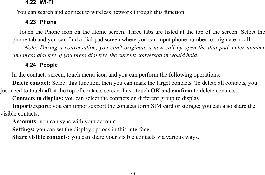 -30- 4.22 Wi-Fi        You can search and connect to wireless network through this function.   4.23 Phone     Touch the Phone icon on the Home screen. Three tabs are listed at the top of the screen. Select the phone tab and you can find a dial-pad screen where you can input phone number to originate a call.     Note: During a conversation, you can’t originate a new call by open the dial-pad, enter number and press dial key. If you press dial key, the current conversation would hold.   4.24 People  In the contacts screen, touch menu icon and you can perform the following operations: Delete contact: Select this function, then you can mark the target contacts. To delete all contacts, you just need to touch all at the top of contacts screen. Last, touch OK and confirm to delete contacts.   Contacts to display: you can select the contacts on different group to display. Import/export: you can import/export the contacts form SIM card or storage; you can also share the visible contacts. Accounts: you can sync with your account. Settings: you can set the display options in this interface. Share visible contacts: you can share your visible contacts via various ways.     