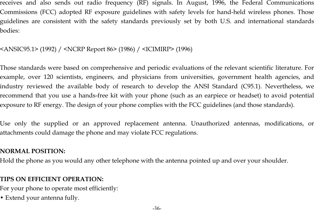 -36- receives and also sends out radio frequency (RF) signals. In August, 1996, the Federal Communications Commissions (FCC) adopted RF exposure guidelines with safety levels for hand-held wireless phones. Those guidelines are consistent with the safety standards previously set by both U.S. and international standards bodies:  &lt;ANSIC95.1&gt; (1992) / &lt;NCRP Report 86&gt; (1986) / &lt;ICIMIRP&gt; (1996)  Those standards were based on comprehensive and periodic evaluations of the relevant scientific literature. For example, over 120 scientists, engineers, and physicians from universities, government health agencies, and industry reviewed the available body of research to develop the ANSI Standard (C95.1). Nevertheless, we recommend that you use a hands-free kit with your phone (such as an earpiece or headset) to avoid potential exposure to RF energy. The design of your phone complies with the FCC guidelines (and those standards).  Use only the supplied or an approved replacement antenna. Unauthorized antennas, modifications, or attachments could damage the phone and may violate FCC regulations.    NORMAL POSITION:   Hold the phone as you would any other telephone with the antenna pointed up and over your shoulder.  TIPS ON EFFICIENT OPERATION:  For your phone to operate most efficiently: • Extend your antenna fully. 