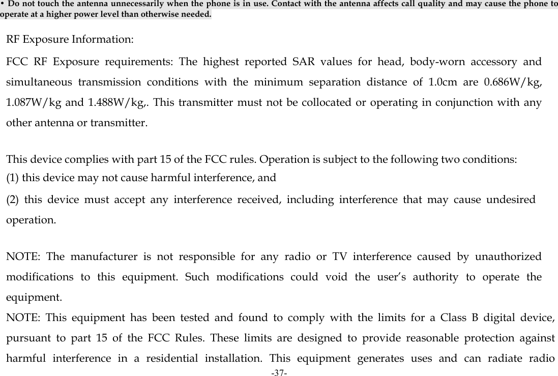 -37- • Do not touch the antenna unnecessarily when the phone is in use. Contact with the antenna affects call quality and may cause the phone to operate at a higher power level than otherwise needed.  RF Exposure Information: FCC RF Exposure requirements: The highest reported SAR values for head, body-worn accessory and simultaneous transmission conditions with the minimum separation distance of 1.0cm are 0.686W/kg, 1.087W/kg and 1.488W/kg,. This transmitter must not be collocated or operating in conjunction with any other antenna or transmitter.   This device complies with part 15 of the FCC rules. Operation is subject to the following two conditions: (1) this device may not cause harmful interference, and (2) this device must accept any interference received, including interference that may cause undesired operation.   NOTE: The manufacturer is not responsible for any radio or TV interference caused by unauthorized modifications to this equipment. Such modifications could void the user’s authority to operate the equipment. NOTE: This equipment has been tested and found to comply with the limits for a Class B digital device, pursuant to part 15 of the FCC Rules. These limits are designed to provide reasonable protection against harmful interference in a residential installation. This equipment generates uses and can radiate radio 
