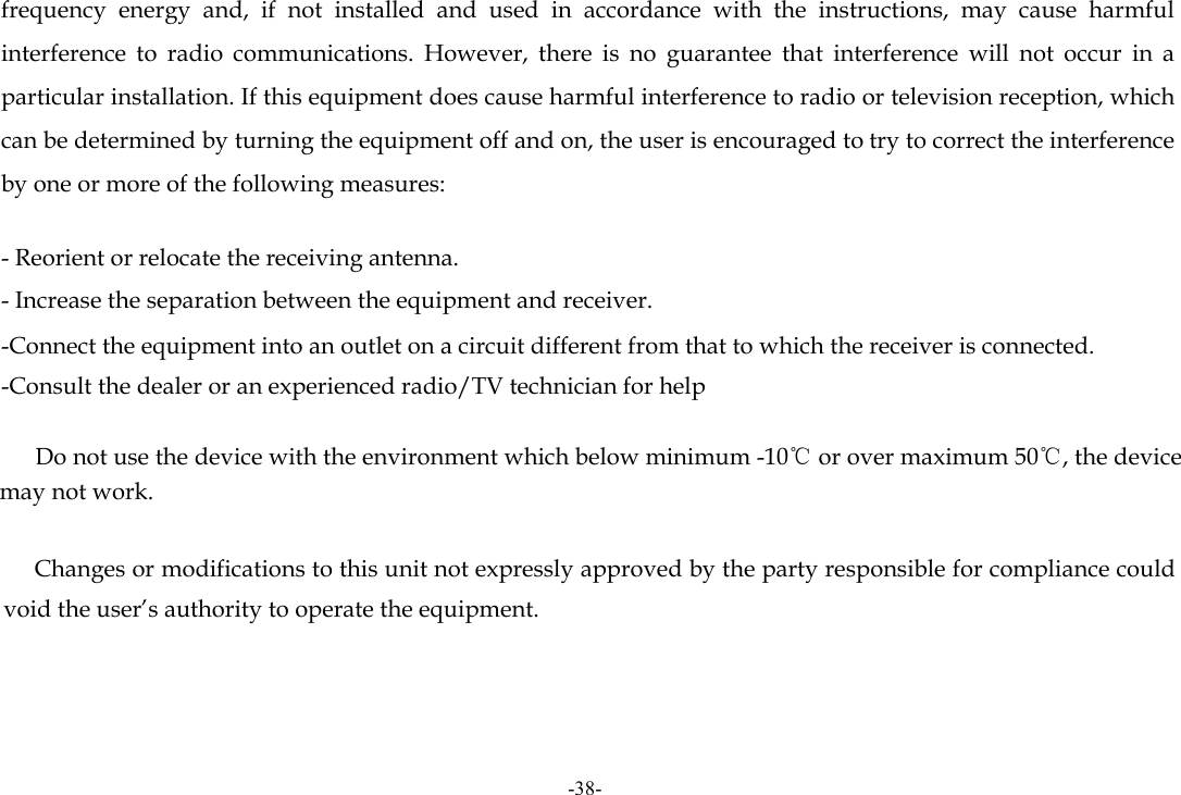 -38- frequency energy and, if not installed and used in accordance with the instructions, may cause harmful interference to radio communications. However, there is no guarantee that interference will not occur in a particular installation. If this equipment does cause harmful interference to radio or television reception, which can be determined by turning the equipment off and on, the user is encouraged to try to correct the interference by one or more of the following measures:   - Reorient or relocate the receiving antenna. - Increase the separation between the equipment and receiver. -Connect the equipment into an outlet on a circuit different from that to which the receiver is connected. -Consult the dealer or an experienced radio/TV technician for help          Do not use the device with the environment which below minimum -10℃ or over maximum 50℃, the device may not work.              Changes or modifications to this unit not expressly approved by the party responsible for compliance could void the user’s authority to operate the equipment.    