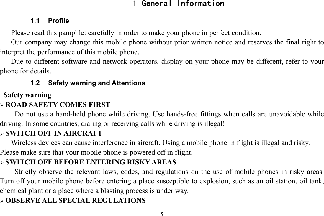 -5- 1 General Information 1.1 Profile    Please read this pamphlet carefully in order to make your phone in perfect condition.       Our company may change this mobile phone without prior written notice and reserves the final right to interpret the performance of this mobile phone.       Due to different software and network operators, display on your phone may be different, refer to your phone for details. 1.2  Safety warning and Attentions  Safety warning ¾ ROAD SAFETY COMES FIRST Do not use a hand-held phone while driving. Use hands-free fittings when calls are unavoidable while driving. In some countries, dialing or receiving calls while driving is illegal! ¾ SWITCH OFF IN AIRCRAFT Wireless devices can cause interference in aircraft. Using a mobile phone in flight is illegal and risky.     Please make sure that your mobile phone is powered off in flight. ¾ SWITCH OFF BEFORE ENTERING RISKY AREAS Strictly observe the relevant laws, codes, and regulations on the use of mobile phones in risky areas. Turn off your mobile phone before entering a place susceptible to explosion, such as an oil station, oil tank, chemical plant or a place where a blasting process is under way. ¾ OBSERVE ALL SPECIAL REGULATIONS 