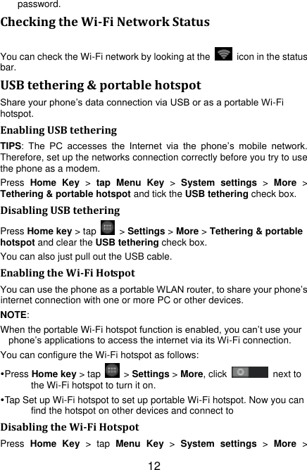 12 password. Checking the Wi-Fi Network Status You can check the Wi-Fi network by looking at the    icon in the status bar.   USB tethering &amp; portable hotspot Share your phone‟s data connection via USB or as a portable Wi-Fi hotspot. Enabling USB tethering   TIPS:  The  PC  accesses  the  Internet  via  the  phone‟s  mobile  network. Therefore, set up the networks connection correctly before you try to use the phone as a modem. Press  Home  Key  &gt;  tap  Menu  Key &gt;  System  settings &gt;  More &gt; Tethering &amp; portable hotspot and tick the USB tethering check box.   Disabling USB tethering Press Home key &gt; tap    &gt; Settings &gt; More &gt; Tethering &amp; portable hotspot and clear the USB tethering check box.   You can also just pull out the USB cable. Enabling the Wi-Fi Hotspot You can use the phone as a portable WLAN router, to share your phone‟s internet connection with one or more PC or other devices. NOTE:   When the portable Wi-Fi hotspot function is enabled, you can‟t use your phone‟s applications to access the internet via its Wi-Fi connection. You can configure the Wi-Fi hotspot as follows: Press Home key &gt; tap    &gt; Settings &gt; More, click    next to the Wi-Fi hotspot to turn it on. Tap Set up Wi-Fi hotspot to set up portable Wi-Fi hotspot. Now you can find the hotspot on other devices and connect to Disabling the Wi-Fi Hotspot Press  Home  Key  &gt;  tap  Menu  Key &gt;  System  settings &gt;  More &gt; 