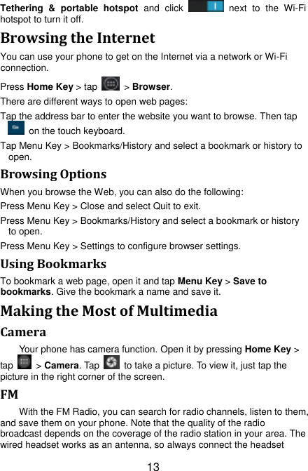 13 Tethering  &amp;  portable  hotspot  and  click    next  to  the  Wi-Fi hotspot to turn it off. Browsing the Internet You can use your phone to get on the Internet via a network or Wi-Fi connection.   Press Home Key &gt; tap    &gt; Browser. There are different ways to open web pages: Tap the address bar to enter the website you want to browse. Then tap   on the touch keyboard. Tap Menu Key &gt; Bookmarks/History and select a bookmark or history to open. Browsing Options When you browse the Web, you can also do the following: Press Menu Key &gt; Close and select Quit to exit. Press Menu Key &gt; Bookmarks/History and select a bookmark or history to open. Press Menu Key &gt; Settings to configure browser settings. Using Bookmarks To bookmark a web page, open it and tap Menu Key &gt; Save to bookmarks. Give the bookmark a name and save it.   Making the Most of Multimedia Camera Your phone has camera function. Open it by pressing Home Key &gt; tap    &gt; Camera. Tap    to take a picture. To view it, just tap the picture in the right corner of the screen.   FM With the FM Radio, you can search for radio channels, listen to them, and save them on your phone. Note that the quality of the radio broadcast depends on the coverage of the radio station in your area. The wired headset works as an antenna, so always connect the headset 