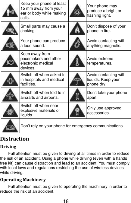 18  Keep your phone at least 15 mm away from your ear or body while making calls.  Your phone may produce a bright or flashing light.  Small parts may cause a choking.  Don‟t dispose of your phone in fire.  Your phone can produce a loud sound.  Avoid contacting with anything magnetic.  Keep away from pacemakers and other electronic medical devices.  Avoid extreme temperatures.  Switch off when asked to in hospitals and medical facilities.  Avoid contacting with liquids. Keep your phone dry.  Switch off when told to in aircrafts and airports.  Don‟t take your phone apart.  Switch off when near explosive materials or liquids.  Only use approved accessories.  Don‟t rely on your phone for emergency communications.   Distraction Driving Full attention must be given to driving at all times in order to reduce the risk of an accident. Using a phone while driving (even with a hands free kit) can cause distraction and lead to an accident. You must comply with local laws and regulations restricting the use of wireless devices while driving. Operating Machinery Full attention must be given to operating the machinery in order to reduce the risk of an accident. 