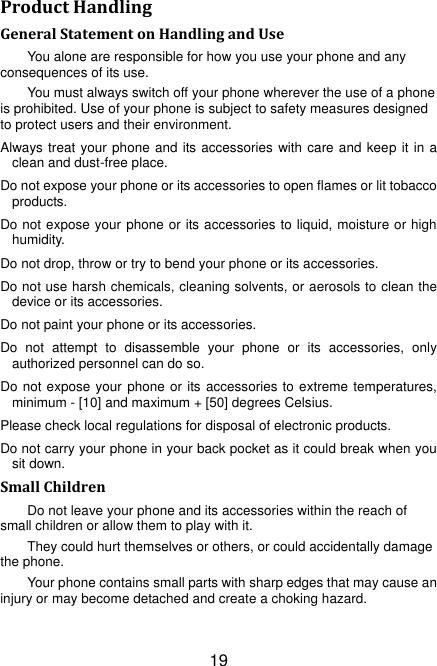 19 Product Handling General Statement on Handling and Use You alone are responsible for how you use your phone and any consequences of its use. You must always switch off your phone wherever the use of a phone is prohibited. Use of your phone is subject to safety measures designed to protect users and their environment. Always treat your phone and its accessories with care and keep it in a clean and dust-free place. Do not expose your phone or its accessories to open flames or lit tobacco products. Do not expose your phone or its accessories to liquid, moisture or high humidity. Do not drop, throw or try to bend your phone or its accessories. Do not use harsh chemicals, cleaning solvents, or aerosols to clean the device or its accessories. Do not paint your phone or its accessories. Do  not  attempt  to  disassemble  your  phone  or  its  accessories,  only authorized personnel can do so. Do not expose your  phone or its accessories to extreme temperatures, minimum - [10] and maximum + [50] degrees Celsius. Please check local regulations for disposal of electronic products. Do not carry your phone in your back pocket as it could break when you sit down. Small Children Do not leave your phone and its accessories within the reach of small children or allow them to play with it. They could hurt themselves or others, or could accidentally damage the phone. Your phone contains small parts with sharp edges that may cause an injury or may become detached and create a choking hazard. 