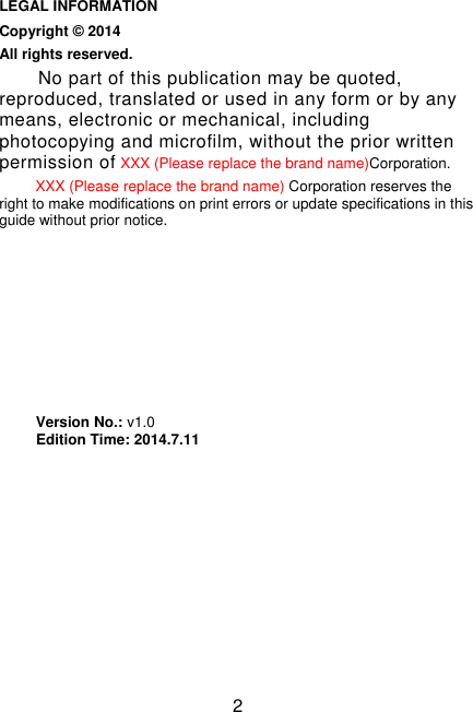 2                                                                                                           LEGAL INFORMATION Copyright © 2014     All rights reserved. No part of this publication may be quoted, reproduced, translated or used in any form or by any means, electronic or mechanical, including photocopying and microfilm, without the prior written permission of XXX (Please replace the brand name)Corporation. XXX (Please replace the brand name) Corporation reserves the right to make modifications on print errors or update specifications in this guide without prior notice.         Version No.: v1.0           Edition Time: 2014.7.11                                                                                                                                                                                                                                                                                                                                                                                                        