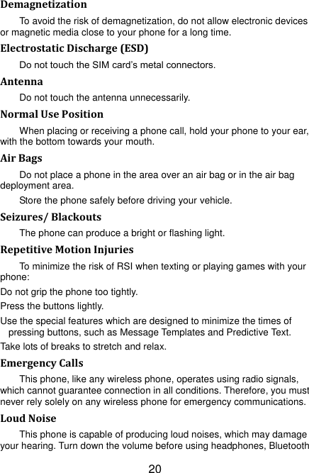 20 Demagnetization To avoid the risk of demagnetization, do not allow electronic devices or magnetic media close to your phone for a long time. Electrostatic Discharge (ESD) Do not touch the SIM card‟s metal connectors. Antenna Do not touch the antenna unnecessarily. Normal Use Position When placing or receiving a phone call, hold your phone to your ear, with the bottom towards your mouth. Air Bags Do not place a phone in the area over an air bag or in the air bag deployment area. Store the phone safely before driving your vehicle. Seizures/ Blackouts The phone can produce a bright or flashing light. Repetitive Motion Injuries To minimize the risk of RSI when texting or playing games with your phone: Do not grip the phone too tightly. Press the buttons lightly. Use the special features which are designed to minimize the times of pressing buttons, such as Message Templates and Predictive Text. Take lots of breaks to stretch and relax. Emergency Calls This phone, like any wireless phone, operates using radio signals, which cannot guarantee connection in all conditions. Therefore, you must never rely solely on any wireless phone for emergency communications. Loud Noise This phone is capable of producing loud noises, which may damage your hearing. Turn down the volume before using headphones, Bluetooth 