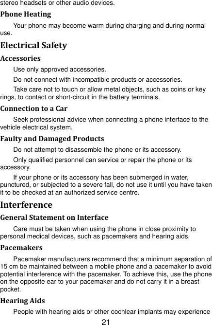 21 stereo headsets or other audio devices. Phone Heating Your phone may become warm during charging and during normal use. Electrical Safety Accessories Use only approved accessories. Do not connect with incompatible products or accessories. Take care not to touch or allow metal objects, such as coins or key rings, to contact or short-circuit in the battery terminals. Connection to a Car Seek professional advice when connecting a phone interface to the vehicle electrical system. Faulty and Damaged Products Do not attempt to disassemble the phone or its accessory. Only qualified personnel can service or repair the phone or its accessory. If your phone or its accessory has been submerged in water, punctured, or subjected to a severe fall, do not use it until you have taken it to be checked at an authorized service centre. Interference   General Statement on Interface Care must be taken when using the phone in close proximity to personal medical devices, such as pacemakers and hearing aids. Pacemakers Pacemaker manufacturers recommend that a minimum separation of 15 cm be maintained between a mobile phone and a pacemaker to avoid potential interference with the pacemaker. To achieve this, use the phone on the opposite ear to your pacemaker and do not carry it in a breast pocket. Hearing Aids People with hearing aids or other cochlear implants may experience 