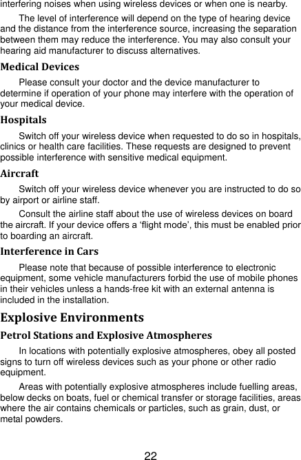 22 interfering noises when using wireless devices or when one is nearby. The level of interference will depend on the type of hearing device and the distance from the interference source, increasing the separation between them may reduce the interference. You may also consult your hearing aid manufacturer to discuss alternatives. Medical Devices Please consult your doctor and the device manufacturer to determine if operation of your phone may interfere with the operation of your medical device. Hospitals Switch off your wireless device when requested to do so in hospitals, clinics or health care facilities. These requests are designed to prevent possible interference with sensitive medical equipment. Aircraft Switch off your wireless device whenever you are instructed to do so by airport or airline staff. Consult the airline staff about the use of wireless devices on board the aircraft. If your device offers a „flight mode‟, this must be enabled prior to boarding an aircraft. Interference in Cars Please note that because of possible interference to electronic equipment, some vehicle manufacturers forbid the use of mobile phones in their vehicles unless a hands-free kit with an external antenna is included in the installation. Explosive Environments Petrol Stations and Explosive Atmospheres In locations with potentially explosive atmospheres, obey all posted signs to turn off wireless devices such as your phone or other radio equipment. Areas with potentially explosive atmospheres include fuelling areas, below decks on boats, fuel or chemical transfer or storage facilities, areas where the air contains chemicals or particles, such as grain, dust, or metal powders. 