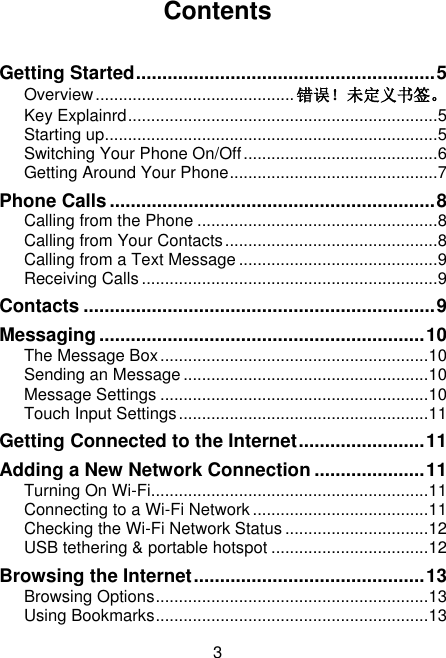 3 Contents  Getting Started ......................................................... 5 Overview ........................................... 错误！未定义书签。 Key Explainrd ................................................................... 5 Starting up........................................................................ 5 Switching Your Phone On/Off .......................................... 6 Getting Around Your Phone ............................................. 7 Phone Calls .............................................................. 8 Calling from the Phone .................................................... 8 Calling from Your Contacts .............................................. 8 Calling from a Text Message ........................................... 9 Receiving Calls ................................................................ 9 Contacts ................................................................... 9 Messaging .............................................................. 10 The Message Box .......................................................... 10 Sending an Message ..................................................... 10 Message Settings .......................................................... 10 Touch Input Settings ...................................................... 11 Getting Connected to the Internet ........................ 11 Adding a New Network Connection ..................... 11 Turning On Wi-Fi............................................................ 11 Connecting to a Wi-Fi Network ...................................... 11 Checking the Wi-Fi Network Status ............................... 12 USB tethering &amp; portable hotspot .................................. 12 Browsing the Internet ............................................ 13 Browsing Options ........................................................... 13 Using Bookmarks ........................................................... 13 