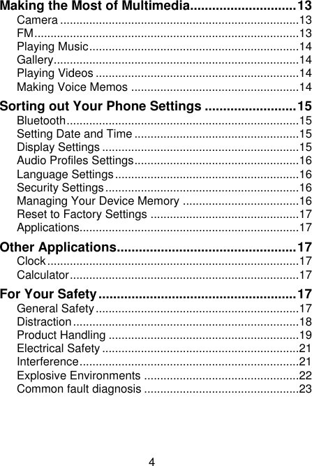 4 Making the Most of Multimedia............................. 13 Camera .......................................................................... 13 FM .................................................................................. 13 Playing Music ................................................................. 14 Gallery ............................................................................ 14 Playing Videos ............................................................... 14 Making Voice Memos .................................................... 14 Sorting out Your Phone Settings ......................... 15 Bluetooth ........................................................................ 15 Setting Date and Time ................................................... 15 Display Settings ............................................................. 15 Audio Profiles Settings ................................................... 16 Language Settings ......................................................... 16 Security Settings ............................................................ 16 Managing Your Device Memory .................................... 16 Reset to Factory Settings .............................................. 17 Applications.................................................................... 17 Other Applications ................................................. 17 Clock .............................................................................. 17 Calculator ....................................................................... 17 For Your Safety ...................................................... 17 General Safety ............................................................... 17 Distraction ...................................................................... 18 Product Handling ........................................................... 19 Electrical Safety ............................................................. 21 Interference .................................................................... 21 Explosive Environments ................................................ 22 Common fault diagnosis ................................................ 23    