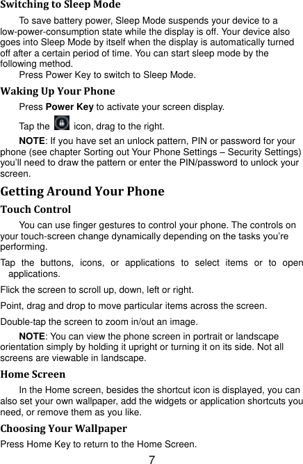 7 Switching to Sleep Mode To save battery power, Sleep Mode suspends your device to a low-power-consumption state while the display is off. Your device also goes into Sleep Mode by itself when the display is automatically turned off after a certain period of time. You can start sleep mode by the following method.   Press Power Key to switch to Sleep Mode. Waking Up Your Phone Press Power Key to activate your screen display. Tap the    icon, drag to the right.   NOTE: If you have set an unlock pattern, PIN or password for your phone (see chapter Sorting out Your Phone Settings – Security Settings) you‟ll need to draw the pattern or enter the PIN/password to unlock your screen. Getting Around Your Phone Touch Control You can use finger gestures to control your phone. The controls on your touch-screen change dynamically depending on the tasks you‟re performing. Tap  the  buttons,  icons,  or  applications  to  select  items  or  to  open applications. Flick the screen to scroll up, down, left or right. Point, drag and drop to move particular items across the screen. Double-tap the screen to zoom in/out an image.   NOTE: You can view the phone screen in portrait or landscape orientation simply by holding it upright or turning it on its side. Not all screens are viewable in landscape. Home Screen In the Home screen, besides the shortcut icon is displayed, you can also set your own wallpaper, add the widgets or application shortcuts you need, or remove them as you like.   Choosing Your Wallpaper     Press Home Key to return to the Home Screen. 