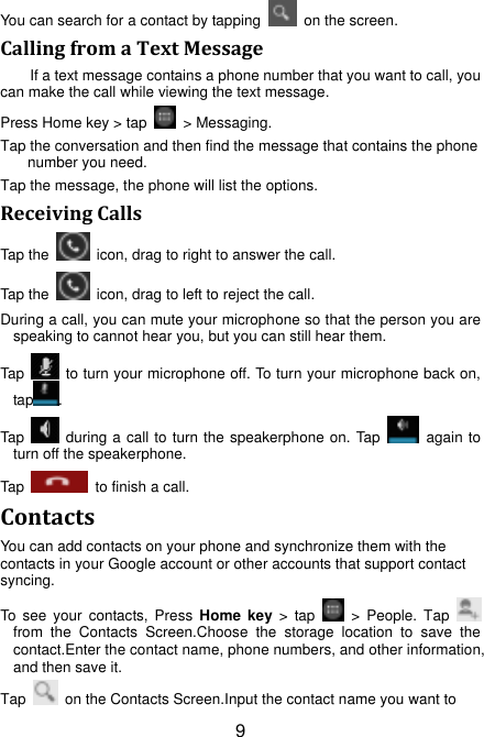 9 You can search for a contact by tapping    on the screen. Calling from a Text Message If a text message contains a phone number that you want to call, you can make the call while viewing the text message. Press Home key &gt; tap    &gt; Messaging. Tap the conversation and then find the message that contains the phone number you need. Tap the message, the phone will list the options. Receiving Calls Tap the    icon, drag to right to answer the call. Tap the    icon, drag to left to reject the call. During a call, you can mute your microphone so that the person you are speaking to cannot hear you, but you can still hear them. Tap    to turn your microphone off. To turn your microphone back on, tap . Tap    during a call to turn the speakerphone on. Tap    again to turn off the speakerphone.   Tap   to finish a call.   Contacts You can add contacts on your phone and synchronize them with the contacts in your Google account or other accounts that support contact syncing. To  see  your  contacts, Press  Home  key &gt;  tap    &gt;  People.  Tap   from  the  Contacts  Screen.Choose  the  storage  location  to  save  the contact.Enter the contact name, phone numbers, and other information, and then save it.   Tap    on the Contacts Screen.Input the contact name you want to 