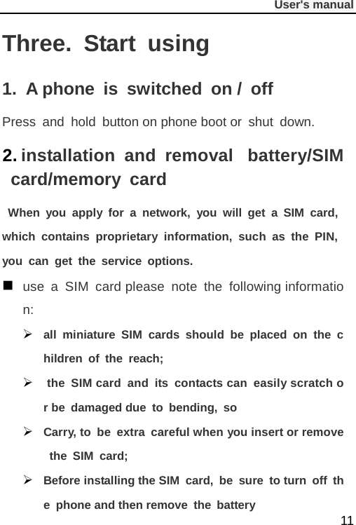              User&apos;s manual  11 Three.  Start using 1.  A phone is switched on / off Press and hold button on phone boot or shut down. 2. installation and removal   battery/SIM card/memory card  When you apply for a network, you will get a SIM card, which contains proprietary information, such as the PIN, you can get the service options.  use a SIM card please note the following information:  all miniature SIM cards should be placed on the children of the reach;   the SIM card and its contacts can easily scratch or be damaged due to bending, so  Carry, to be extra careful when you insert or remove the SIM card;  Before installing the SIM card, be sure to turn off the phone and then remove the battery 