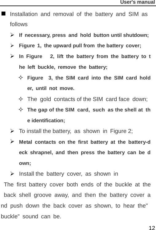              User&apos;s manual  12  Installation and removal of the battery and SIM as follows  If necessary, press and hold button until shutdown;  Figure 1, the upward pull from the battery cover;    In Figure   2, lift the battery from the battery to the left buckle, remove the battery;  Figure  3, the SIM card into the SIM card holder, until not move.  The gold contacts of the SIM card face  down;  The gap of the SIM card,  such as the shell at the identification;     To install the battery, as shown in Figure 2;  Metal contacts on the first battery at the battery-deck shrapnel, and then press the battery can be down;  Install the battery cover, as shown in  The first battery cover both ends of the buckle at the back shell groove away, and then the battery cover and push down the back cover as shown, to hear the&quot; buckle&quot; sound can be. 