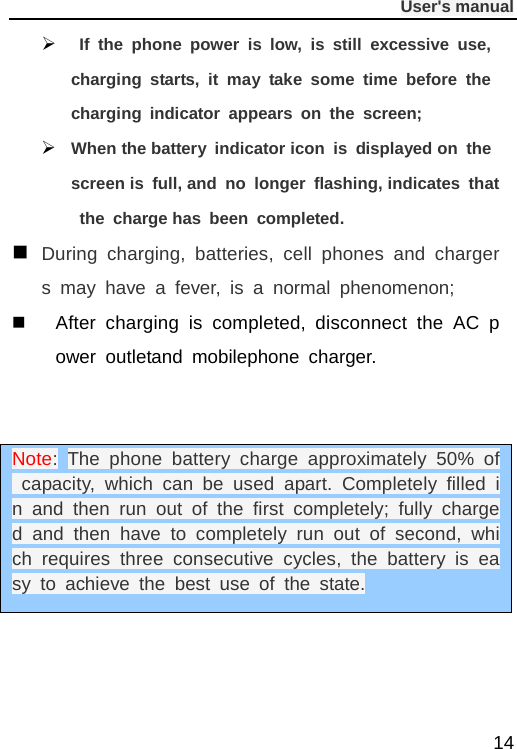              User&apos;s manual  14   If the phone power is low, is still excessive use, charging starts, it may take some time before the charging indicator appears on the screen;  When the battery indicator icon is displayed on the screen is full, and no longer flashing, indicates that the charge has been completed.  During charging, batteries, cell phones and chargers  may have a fever, is a normal phenomenon;  After charging is completed, disconnect the AC power outletand mobilephone charger.     Note: The phone battery charge approximately 50% of capacity, which can be used apart. Completely filled in and then run out of the first completely; fully charged and then have to completely run out of second, which requires three consecutive cycles, the battery is easy to achieve the best use of the state. 