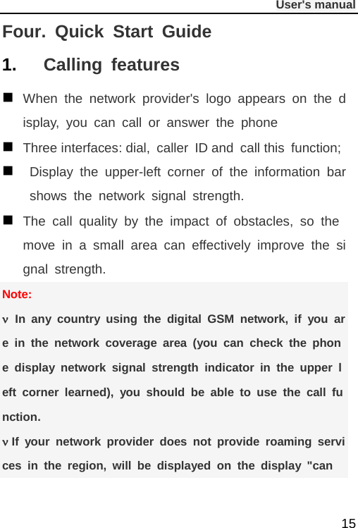              User&apos;s manual  15 Four. Quick Start Guide 1. Calling features  When the network provider&apos;s logo appears on the display, you can call or answer the phone  Three interfaces: dial, caller ID and call this function;   Display the upper-left corner of the information bar shows the network signal strength.  The call quality by the impact of obstacles, so the move in a small area can effectively improve the signal strength. Note: ν In any country using the digital GSM network, if you are in the network coverage area (you can check the phone display network signal strength indicator in the upper left corner learned), you should be able to use the call function. ν If your network provider does not provide roaming services in the region, will be displayed on the display &quot;can 