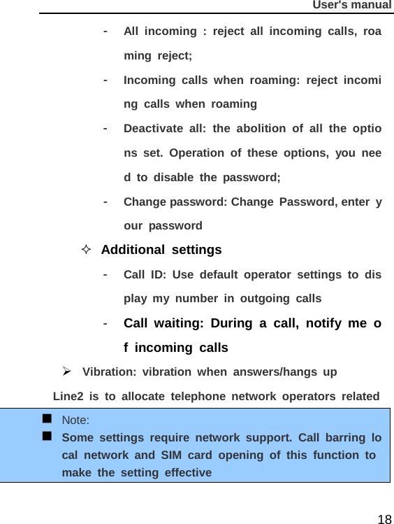              User&apos;s manual  18 -  All incoming : reject all incoming calls, roaming reject; -  Incoming calls when roaming: reject incoming calls when roaming -  Deactivate all: the abolition of all the options set. Operation of these options, you need to disable the password; -  Change password: Change Password, enter your password  Additional settings -  Call  ID: Use default operator settings to display my number in outgoing calls -  Call waiting: During a call, notify me of incoming calls  Vibration: vibration when answers/hangs up Line2 is to allocate telephone network operators related  Note:  Some settings require network support. Call barring local network and SIM card opening of this function to make the setting effective  