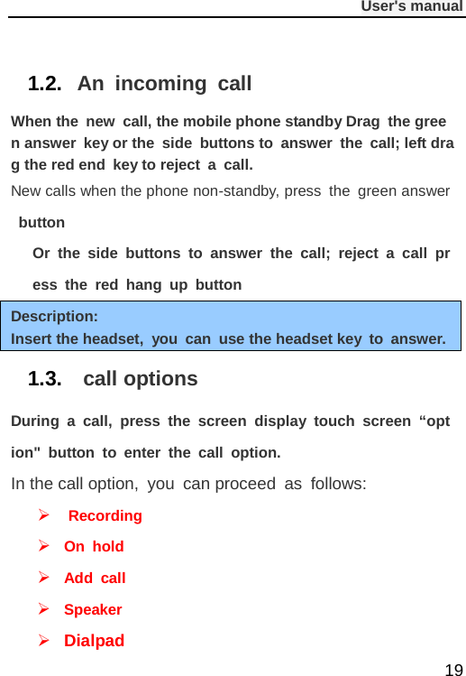              User&apos;s manual  19  1.2. An incoming call When the new call, the mobile phone standby Drag the green answer key or the side buttons to answer the call; left drag the red end key to reject a call. New calls when the phone non-standby, press the green answer button Or the side buttons to answer the call; reject a call press the red hang up button Description: Insert the headset, you can use the headset key to answer. 1.3.  call options During a call, press the screen display touch screen “option&quot; button to enter the call option. In the call option, you can proceed as follows:   Recording  On hold  Add call  Speaker  Dialpad 