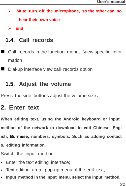              User&apos;s manual  20   Mute: turn off the microphone, so the other can not hear their own voice  End 1.4. Call records  Call records in the function menu，View specific  information  Dial-up interface view call records option 1.5. Adjust the volume Press the side buttons adjust the volume size。 2. Enter text When editing text, using the Android keyboard or input method of the network to download to edit Chinese, English,  Burmese, numbers, symbols. Such as adding contacts, editing information. Switch the input method:  Enter the text editing interface;  Text editing area, pop-up menu of the edit text;  Input method in the Input menu, select the input method. 