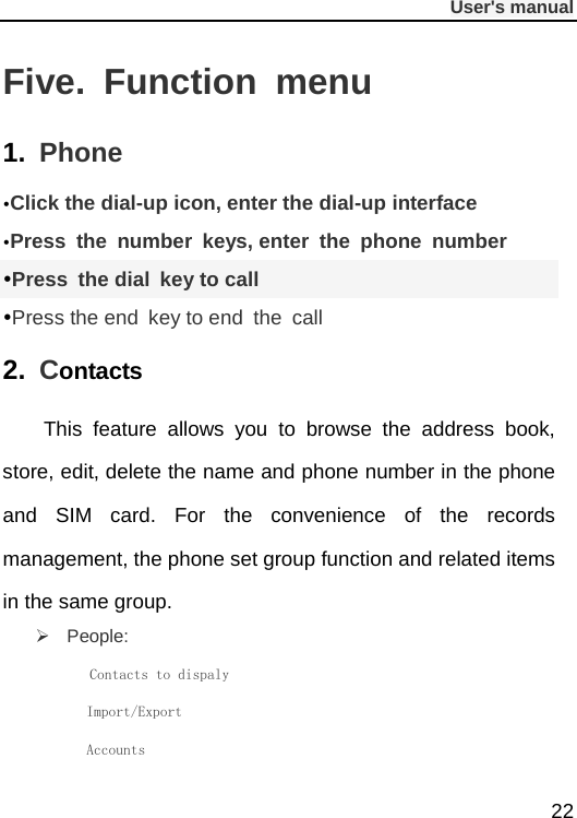              User&apos;s manual  22 Five.  Function menu 1. Phone Click the dial-up icon, enter the dial-up interface Press the number keys, enter the phone number Press  the dial key to call Press the end key to end the call 2.  Contacts This feature allows you to browse the address book, store, edit, delete the name and phone number in the phone and SIM  card.  For the convenience of the records management, the phone set group function and related items in the same group.    People:       Contacts to dispaly        Import/Export        Accounts 