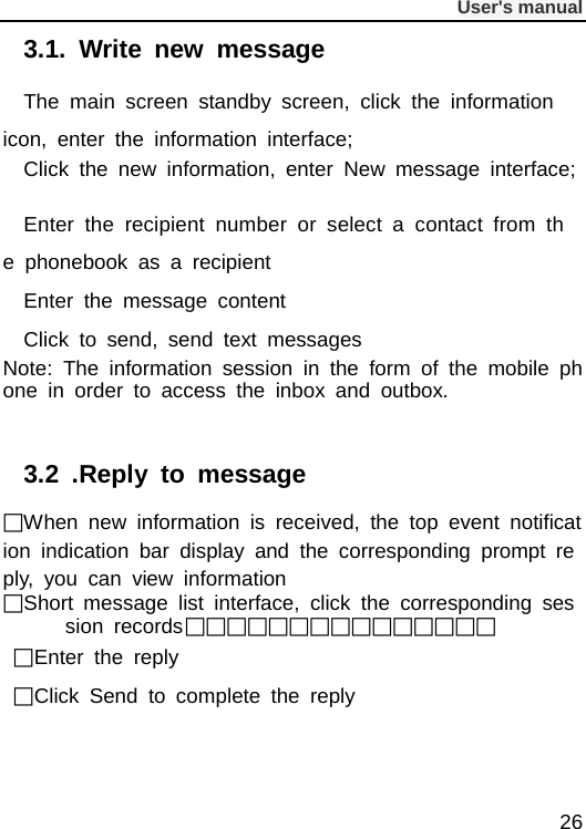              User&apos;s manual  26 3.1.  Write new message The main screen standby screen, click the information icon, enter the information interface; Click the new information, enter New message interface;  Enter the recipient number or select a contact from the phonebook as a recipient Enter the message content Click to send, send text messages Note: The information session in the form of the mobile phone in order to access the inbox and outbox.  3.2 .Reply to message When new information is received, the top event notification indication bar display and the corresponding prompt reply, you can view information Short message list interface, click the corresponding session records   Enter the reply Click Send to complete the reply 