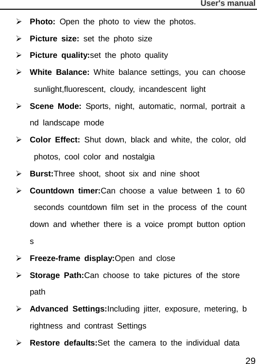              User&apos;s manual  29  Photo:  Open the photo to view the photos.  Picture size:  set the photo size   Picture quality:set the photo quality  White Balance: White balance settings, you can choose sunlight,fluorescent, cloudy, incandescent light  Scene  Mode:  Sports, night, automatic, normal, portrait and landscape mode  Color Effect:  Shut down, black and white, the color, old photos, cool color and nostalgia  Burst:Three shoot, shoot six and nine shoot  Countdown timer:Can choose a value between 1 to 60 seconds countdown film set in the process of the countdown and whether there is a voice prompt button options  Freeze-frame display:Open and close  Storage Path:Can choose to take pictures of the store path  Advanced Settings:Including jitter, exposure, metering, brightness and contrast Settings  Restore defaults:Set the camera to the individual data 