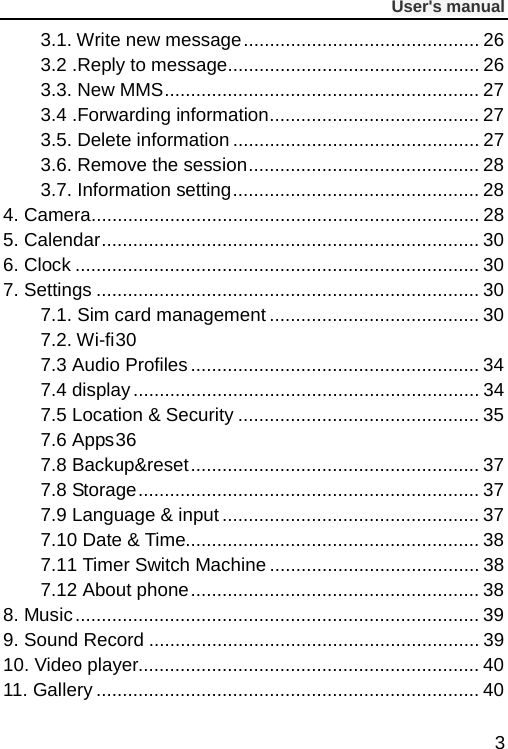              User&apos;s manual  3 3.1. Write new message ............................................. 26 3.2 .Reply to message ................................................ 26 3.3. New MMS ............................................................ 27 3.4 .Forwarding information ........................................ 27 3.5. Delete information ............................................... 27 3.6. Remove the session ............................................ 28 3.7. Information setting ............................................... 28 4. Camera .......................................................................... 28 5. Calendar ........................................................................ 30 6. Clock ............................................................................. 30 7. Settings ......................................................................... 30 7.1. Sim card management ........................................ 30 7.2. Wi-fi 30 7.3 Audio Profiles ....................................................... 34 7.4 display .................................................................. 34 7.5 Location &amp; Security .............................................. 35 7.6 Apps 36 7.8 Backup&amp;reset ....................................................... 37 7.8 Storage ................................................................. 37 7.9 Language &amp; input ................................................. 37 7.10 Date &amp; Time........................................................ 38 7.11 Timer Switch Machine ........................................ 38 7.12 About phone ....................................................... 38 8. Music ............................................................................. 39 9. Sound Record ............................................................... 39 10. Video player................................................................. 40 11. Gallery ......................................................................... 40 