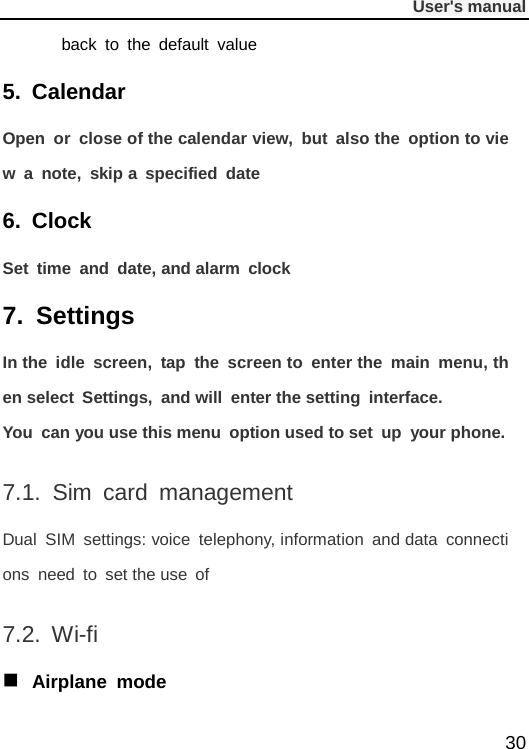              User&apos;s manual  30 back to the default value 5. Calendar Open or close of the calendar view, but also the  option to view a note, skip a specified date 6. Clock Set time and date, and alarm clock 7. Settings In the idle screen, tap the screen to enter the main menu, then select Settings, and will enter the setting interface. You can you use this menu option used to set up your phone. 7.1.  Sim card management Dual SIM settings: voice telephony, information and data connections need to set the use of 7.2. Wi-fi  Airplane mode 