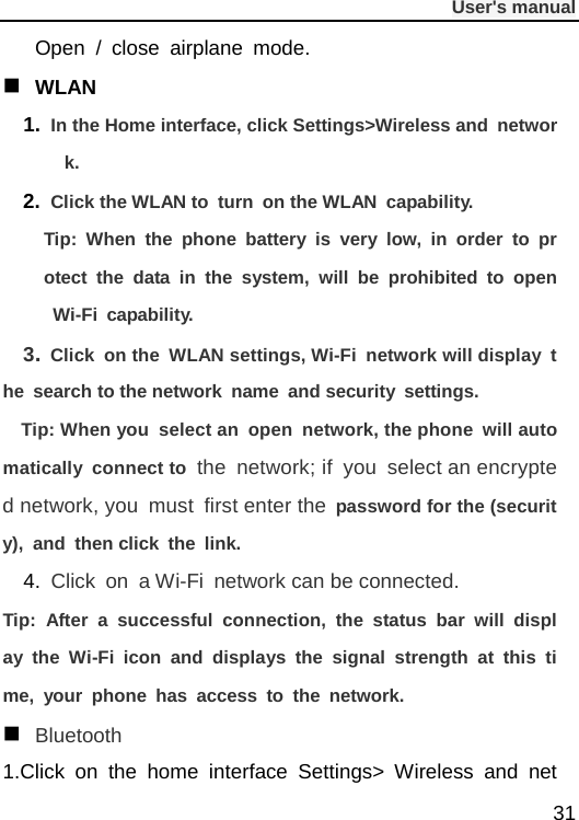              User&apos;s manual  31 Open  /  close airplane mode.  WLAN 1. In the Home interface, click Settings&gt;Wireless and network. 2. Click the WLAN to turn on the WLAN capability. Tip: When the phone battery is very low, in order to protect the data in the system, will be prohibited to open Wi-Fi capability. 3. Click on the  WLAN settings, Wi-Fi network will display the search to the network name and security settings. Tip: When you select an open network, the phone will automatically connect to the network; if you select an encrypted network, you must first enter the password for the (security), and then click the link. 4. Click on a Wi-Fi network can be connected. Tip: After a successful connection, the status bar will display the Wi-Fi icon and displays the signal strength at this time, your phone has access to the network.  Bluetooth 1.Click on the home interface Settings&gt; Wireless and net