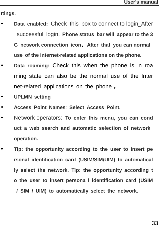              User&apos;s manual  33 ttings.  Data  enabled: Check this box to connect to login After successful login, Phone status bar will appear to the 3G network connection icon，After that you can normal use of the Internet-related applications on the phone.  Data roaming: Check this when the phone is in roaming state can also be the normal use of the Internet-related applications on the phone.。  UPLMN setting  Access Point Names:  Select Access Point.  Network operators: To enter this menu, you can conduct a web search and automatic selection of network operation.  Tip: the opportunity according to the user to insert personal identification card (USIM/SIM/UIM) to automatically select the network. Tip: the opportunity according to the user to insert persona l identification card (USIM / SIM / UIM) to automatically select the network.    