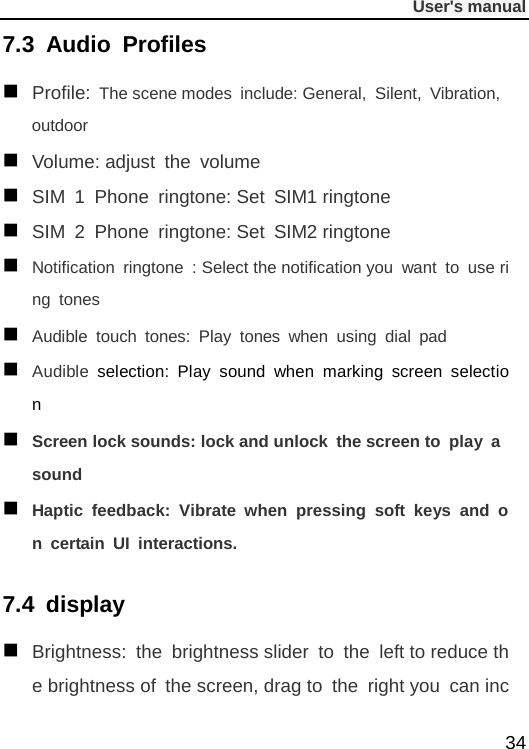              User&apos;s manual  34 7.3 Audio Profiles  Profile: The scene modes include: General,  Silent,  Vibration, outdoor  Volume: adjust the volume  SIM 1 Phone ringtone: Set SIM1 ringtone  SIM 2 Phone ringtone: Set SIM2 ringtone  Notification ringtone  : Select the notification you want to use ring tones  Audible touch tones:  Play tones when using dial pad  Audible selection: Play sound when marking screen selection  Screen lock sounds: lock and unlock the screen to play a sound  Haptic feedback:  Vibrate when pressing soft keys and on certain UI interactions. 7.4  display  Brightness:  the  brightness slider to the left to reduce the brightness of the screen, drag to the right you can inc