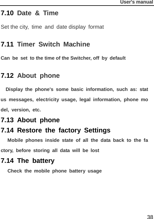              User&apos;s manual  38 7.10  Date  &amp;  Time Set the city, time and date display format 7.11  Timer  Switch Machine Can be set to the time of the Switcher, off by default 7.12  About phone   Display the phone&apos;s some basic information, such as: status messages, electricity usage, legal information, phone model, version, etc. 7.13 About phone  7.14  Restore the factory Settings     Mobile phones inside state of all the data back to the factory, before storing all data will be lost 7.14  The battery   Check the mobile phone battery usage    