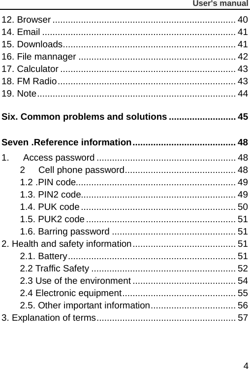              User&apos;s manual  4 12. Browser ....................................................................... 40 14. Email ........................................................................... 41 15. Downloads ................................................................... 41 16. File mannager ............................................................. 42 17. Calculator .................................................................... 43 18. FM Radio ..................................................................... 43 19. Note ............................................................................. 44 Six. Common problems and solutions .......................... 45 Seven .Reference information ........................................ 48 1.   Access password ...................................................... 48 2 Cell phone password ........................................... 48 1.2 .PIN code.............................................................. 49 1.3. PIN2 code............................................................ 49 1.4. PUK code ............................................................ 50 1.5. PUK2 code .......................................................... 51 1.6. Barring password ................................................ 51 2. Health and safety information ........................................ 51 2.1. Battery ................................................................. 51 2.2 Traffic Safety ........................................................ 52 2.3 Use of the environment ........................................ 54 2.4 Electronic equipment ............................................ 55 2.5. Other important information ................................. 56 3. Explanation of terms ...................................................... 57 