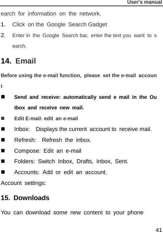              User&apos;s manual  41 earch for information on the network. 1. Click on the Google Search Gadget 2. Enter in the Google  Search bar,  enter the text you want to search. 14. Email Before using the e-mail function, please set the e-mail account  Send and receive: automatically send e mail in the Outbox and receive new mail.  Edit E-mail: edit an e-mail  Inbox:  Displays the current account to receive mail.  Refresh:  Refresh the inbox.  Compose:  Edit  an e-mail  Folders:  Switch Inbox, Drafts, Inbox, Sent.  Accounts:  Add or edit an account. Account settings:   15. Downloads You can download some new content to your phone 