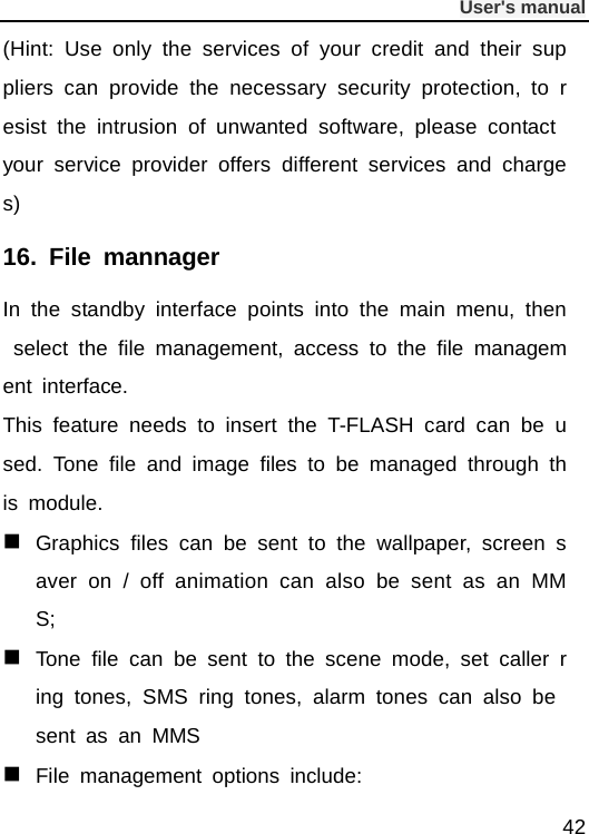              User&apos;s manual  42 (Hint: Use only the services of your credit and their suppliers can provide the necessary security protection, to resist the intrusion of unwanted software, please contact your service provider offers different services and charges) 16. File mannager  In the standby interface points into the main menu, then select the file management, access to the file management interface. This feature needs to insert the T-FLASH card can be used. Tone file and image files to be managed through this module.  Graphics files can be sent to the wallpaper, screen saver on / off animation can also be sent as an MMS;  Tone file can be sent to the scene mode, set caller ring tones, SMS ring tones, alarm tones can also be sent as an MMS  File management options include: 