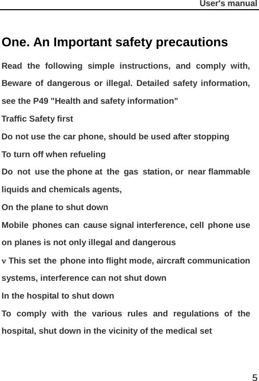              User&apos;s manual  5 One. An Important safety precautions Read the following simple instructions, and comply with, Beware of dangerous or illegal. Detailed safety information, see the P49 &quot;Health and safety information&quot; Traffic Safety first Do not use the car phone, should be used after stopping To turn off when refueling Do not use the phone at the gas station, or near flammable liquids and chemicals agents, On the plane to shut down Mobile phones can cause signal interference, cell phone use on planes is not only illegal and dangerous ν This set the phone into flight mode, aircraft communication systems, interference can not shut down In the hospital to shut down To comply with the various rules and regulations of the hospital, shut down in the vicinity of the medical set 