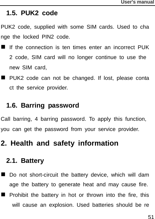              User&apos;s manual  51 1.5.  PUK2 code PUK2 code, supplied with some SIM cards. Used to change the locked PIN2 code.  If the connection is ten times enter an incorrect PUK2 code, SIM card will no longer continue to use the new SIM card,  PUK2 code can not be changed. If lost, please contact the service provider. 1.6.  Barring password Call barring, 4 barring password. To apply this function, you can get the password from your service provider. 2.  Health and safety information 2.1.  Battery  Do not short-circuit the battery device, which will damage the battery to generate heat and may cause fire.  Prohibit the battery in hot or thrown into the fire, this will cause an explosion. Used batteries should be re