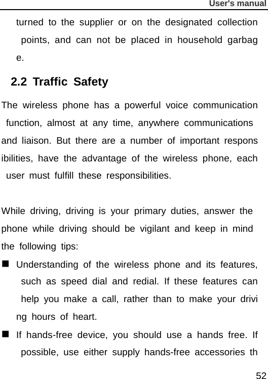              User&apos;s manual  52 turned to the supplier or on the designated collection points, and can not be placed in household garbage. 2.2  Traffic Safety The wireless phone has a powerful voice communication function, almost at any time, anywhere communications and liaison. But there are a number of important responsibilities, have the advantage of the wireless phone, each user must fulfill these responsibilities.  While driving, driving is your primary duties, answer the phone while driving should be vigilant and keep in mind the following tips:  Understanding of the wireless phone and its features, such as speed dial and redial. If these features can help you make a call, rather than to make your driving hours of heart.  If hands-free device, you should use a hands free. If possible, use either supply hands-free accessories th