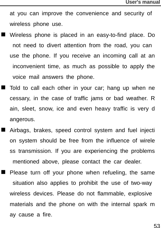              User&apos;s manual  53 at you can improve the convenience and security of wireless phone use.  Wireless phone is placed in an easy-to-find place. Do not need to divert attention from the road, you can use the phone. If you receive an incoming call at an inconvenient time, as much as possible to apply the voice mail answers the phone.  Told to call each other in your car; hang up when necessary, in the case of traffic jams or bad weather. Rain, sleet, snow, ice and even heavy traffic is very dangerous.  Airbags, brakes, speed control system and fuel injection system should be free from the influence of wireless transmission. If you are experiencing the problems mentioned above, please contact the car dealer.  Please turn off your phone when refueling, the same situation also applies to prohibit the use of two-way wireless devices. Please do not flammable, explosive materials and the phone on with the internal spark may cause a fire. 