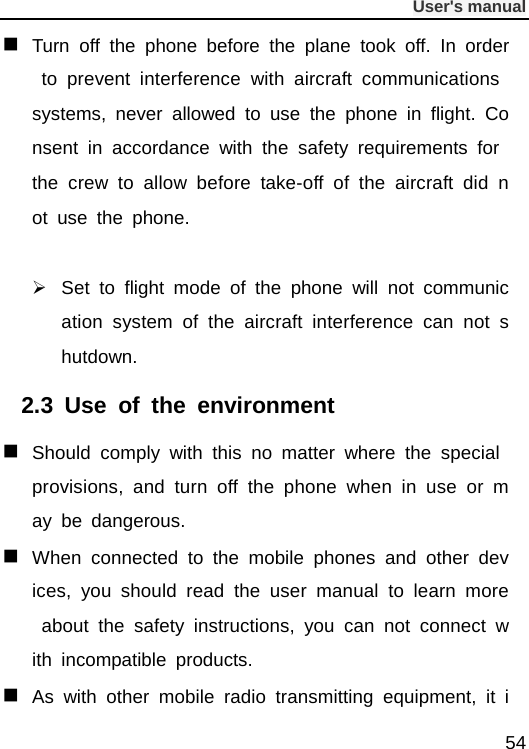              User&apos;s manual  54  Turn off the phone before the plane took off. In order to prevent interference with aircraft communications systems, never allowed to use the phone in flight. Consent in accordance with the safety requirements for the crew to allow before take-off of the aircraft did not use the phone.   Set to flight mode of the phone will not communication system of the aircraft interference can not shutdown. 2.3  Use of the environment  Should comply with this no matter where the special provisions, and turn off the phone when in use or may be dangerous.  When connected to the mobile phones and other devices, you should read the user manual to learn more about the safety instructions, you can not connect with incompatible products.  As with other mobile radio transmitting equipment, it i