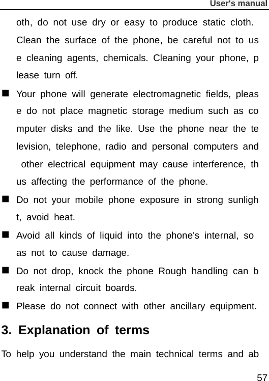              User&apos;s manual  57 oth, do not use dry or easy to produce static cloth. Clean the surface of the phone, be careful not to use cleaning agents, chemicals. Cleaning your phone, please turn off.  Your phone will generate electromagnetic fields, please do not place magnetic storage medium such as computer disks and the like. Use the phone near the television, telephone, radio and personal computers and other electrical equipment may cause interference, thus affecting the performance of the phone.  Do not your mobile phone exposure in strong sunlight, avoid heat.  Avoid all kinds of liquid into the phone&apos;s internal, so as not to cause damage.  Do not drop, knock the phone Rough handling can break internal circuit boards.  Please do not connect with other ancillary equipment. 3.  Explanation of terms To help you understand the main technical terms and ab