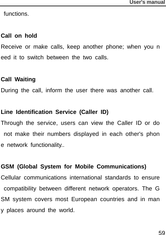              User&apos;s manual  59  functions.  Call on hold Receive or make calls, keep another phone; when you need it to switch between the two calls.  Call Waiting During the call, inform the user there was another call.  Line Identification Service (Caller ID) Through the service, users can view the Caller ID or do not make their numbers displayed in each other&apos;s phone network functionality..  GSM (Global System for Mobile Communications) Cellular communications international standards to ensure compatibility between different network operators. The GSM system covers most European countries and in many places around the world.  