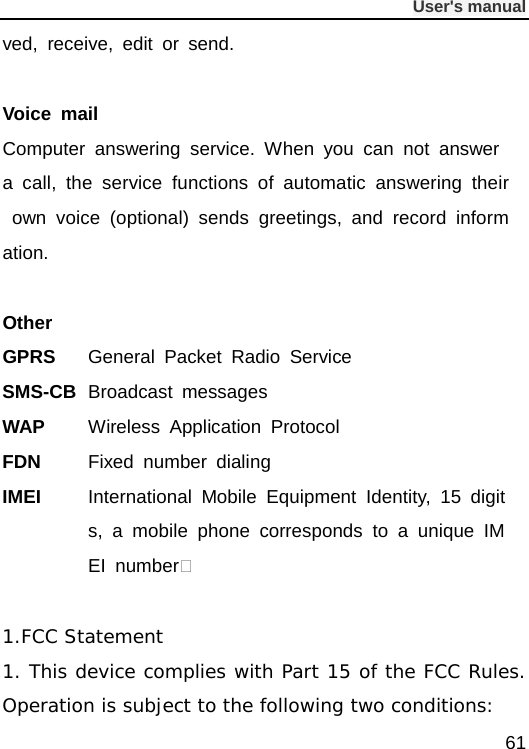              User&apos;s manual  61 ved, receive, edit or send.  Voice mail Computer answering service. When you can not answer a call, the service functions of automatic answering their own voice (optional) sends greetings, and record information.  Other GPRS General Packet Radio Service SMS-CB Broadcast messages WAP Wireless Application Protocol FDN Fixed number dialing IMEI  International Mobile Equipment Identity, 15 digits, a mobile phone corresponds to a unique IMEI number  1.FCC Statement 1. This device complies with Part 15 of the FCC Rules. Operation is subject to the following two conditions: 